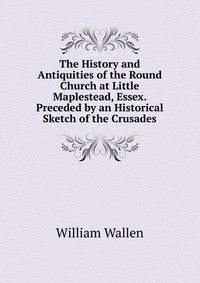 The History and Antiquities of the Round Church at Little Maplestead, Essex. Preceded by an Historical Sketch of the Crusades