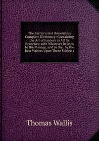 The Farrier's and Horseman's Complete Dictionary: Containing the Art of Farriery in All Its Branches; with Whatever Relates to the Manage, and to the . by the Best Writers Upon These Subjects