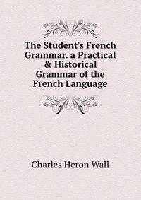 The Student's French Grammar. a Practical &amp; Historical Grammar of the French Language