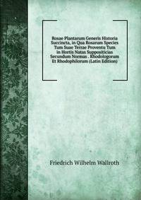 Rosae Plantarum Generis Historia Succincta, in Qua Rosarum Species Tum Suae Terrae Proventu Tum in Hortis Natas Suppositicias Secundum Normas . Rhodologorum Et Rhodophilorum (Latin Edition)
