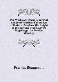 The Works of Francis Beaumont and John Fletcher: The Queen of Corinth. Bonduca. the Knight of the Burning Pestle. Lovers Pilgrimage. the Double Marriage