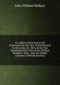 An Address Delivered at the Celebration by the New York Historical Society, May 20, 1863, of the Two Hundredth Birth Day of Mr. William Bradford: Who . Into the Middle Colonies of British America