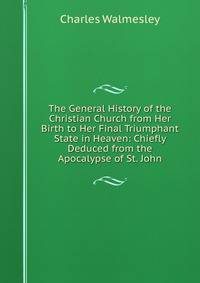 The General History of the Christian Church from Her Birth to Her Final Triumphant State in Heaven: Chiefly Deduced from the Apocalypse of St. John