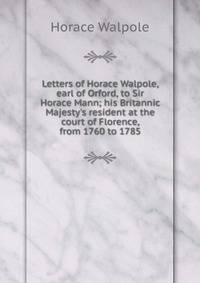 Letters of Horace Walpole, earl of Orford, to Sir Horace Mann; his Britannic Majesty's resident at the court of Florence, from 1760 to 1785