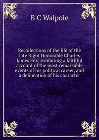 Recollections of the life of the late Right Honorable Charles James Fox; exhibiting a faithful account of the most remarkable events of his political career, and a delineation of his character