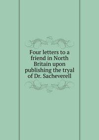 Four letters to a friend in North Britain upon publishing the tryal of Dr. Sacheverell