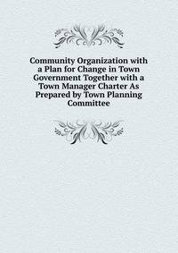 Community Organization with a Plan for Change in Town Government Together with a Town Manager Charter As Prepared by Town Planning Committee