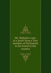Mr. Walpole's case: in a letter from a Tory member of Parliament to his friend in the country