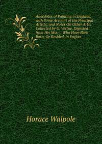 Anecdotes of Painting in England, with Some Account of the Principal Artists, and Notes On Other Arts: Collected by G. Vertue, Digested from His Mss.; . Who Have Been Born, Or Resided, in Englan
