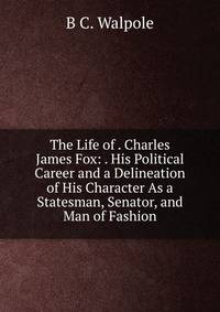The Life of . Charles James Fox: . His Political Career and a Delineation of His Character As a Statesman, Senator, and Man of Fashion