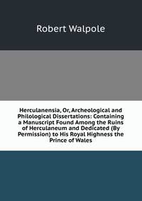 Herculanensia, Or, Archeological and Philological Dissertations: Containing a Manuscript Found Among the Ruins of Herculaneum and Dedicated (By Permission) to His Royal Highness the Prince of Wales