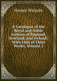 A Catalogue of the Royal and Noble Authors of England, Scotland, and Ireland: With Lists of Their Works, Volume 2
