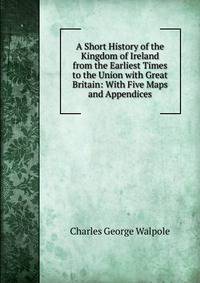 A Short History of the Kingdom of Ireland from the Earliest Times to the Union with Great Britain: With Five Maps and Appendices