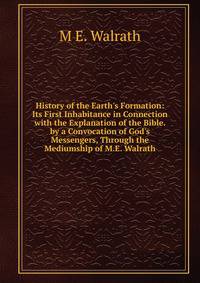 History of the Earth's Formation: Its First Inhabitance in Connection with the Explanation of the Bible. by a Convocation of God's Messengers, Through the Mediumship of M.E. Walrath