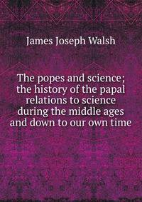 The popes and science; the history of the papal relations to science during the middle ages and down to our own time