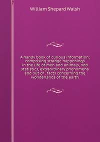 A handy book of curious information: comprising strange happenings in the life of men and animals, odd statistics, extraordinary phenomena and out of . facts concerning the wonderlands of the earth