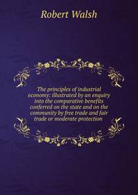 The principles of industrial economy: illustrated by an enquiry into the comparative benefits conferred on the state and on the community by free trade and fair trade or moderate protection .