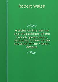 A letter on the genius and dispositions of the French government, including a view of the taxation of the French empire