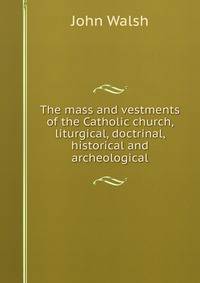 The mass and vestments of the Catholic church, liturgical, doctrinal, historical and archeological