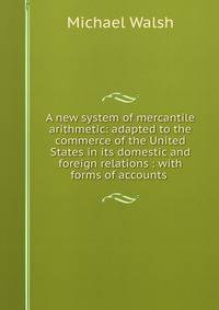A new system of mercantile arithmetic: adapted to the commerce of the United States in its domestic and foreign relations : with forms of accounts .