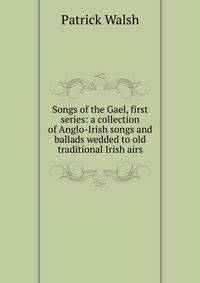 Songs of the Gael, first series: a collection of Anglo-Irish songs and ballads wedded to old traditional Irish airs