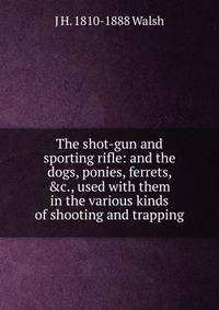 The shot-gun and sporting rifle: and the dogs, ponies, ferrets, &amp;c., used with them in the various kinds of shooting and trapping