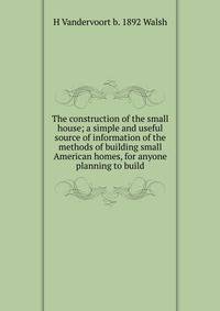 The construction of the small house; a simple and useful source of information of the methods of building small American homes, for anyone planning to build