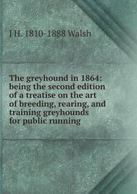 The greyhound in 1864: being the second edition of a treatise on the art of breeding, rearing, and training greyhounds for public running .
