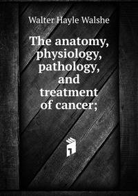 The anatomy, physiology, pathology, and treatment of cancer;