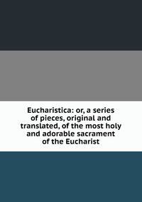 Eucharistica: or, a series of pieces, original and translated, of the most holy and adorable sacrament of the Eucharist