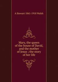 Mary, the queen of the house of David, and the mother of Jesus ; the story of her life