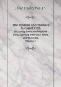 The Modern Sportsman`s Gun and Rifle. Including Game and Wildfowl Guns, Sporting and Match Rifles, and Revolvers, Volume 1