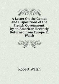 A Letter On the Genius and Dispositions of the French Government, by an American Recently Returned from Europe R. Walsh.