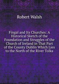 Fingal and Its Churches: A Historical Sketch of the Foundation and Struggles of the Church of Ireland in That Part of the County Dublin Which Lies to the North of the River Tolka