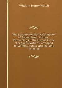 The League Hymnal: A Collection of Sacred Heart Hymns : Embracing All the Hymns in the "League Devotions" Arranged to Suitable Tunes, Original and Selected