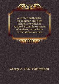 A written arithmetic, for common and high schools: to which is adapted a complete system of reviews, in the form of dictation exercises