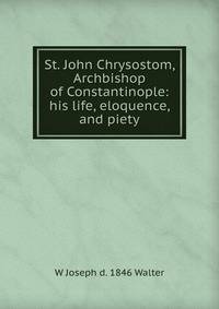St. John Chrysostom, Archbishop of Constantinople: his life, eloquence, and piety
