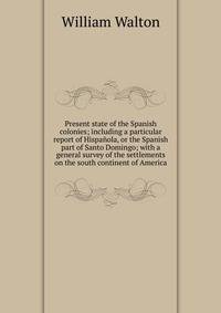 Present state of the Spanish colonies; including a particular report of Hispanola, or the Spanish part of Santo Domingo; with a general survey of the settlements on the south continent of America