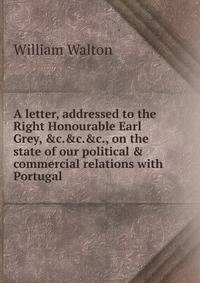 A letter, addressed to the Right Honourable Earl Grey, &amp;c.&amp;c.&amp;c., on the state of our political &amp; commercial relations with Portugal