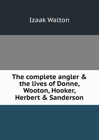The complete angler &amp; the lives of Donne, Wooton, Hooker, Herbert &amp; Sanderson