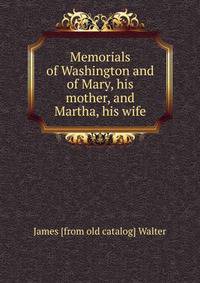 Memorials of Washington and of Mary, his mother, and Martha, his wife