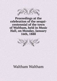 Proceedings at the celebration of the sesqui-centennial of the town of Waltham, held in Music Hall, on Monday, January 16th, 1888