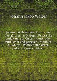 Johann Jakob Walters, Kunst- und Lustgartners in Stuttgart Practische Anleitung zur Garten-Kunst, oder nutzlicher und getreuer Unterricht zu Anleg- . Pflanzen und deren Cultur (German Edition)
