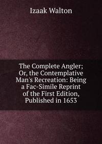 The Complete Angler; Or, the Contemplative Man's Recreation: Being a Fac-Simile Reprint of the First Edition, Published in 1653