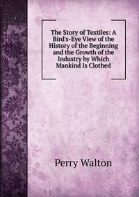 The Story of Textiles: A Bird's-Eye View of the History of the Beginning and the Growth of the Industry by Which Mankind Is Clothed