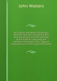 An English and Welsh Dictionary: Wherein Not Only the Words, But Also the Idioms and Phraseology of the English Language Are Carefully Translated Into . Regular Interspersion of the English Proverbs
