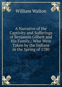 A Narrative of the Captivity and Sufferings of Benjamin Gilbert and His Family,: Who Were Taken by the Indians in the Spring of 1780