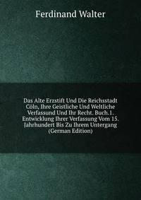 Das Alte Erzstift Und Die Reichsstadt Coln, Ihre Geistliche Und Weltliche Verfassund Und Ihr Recht. Buch.1. Entwicklung Ihrer Verfassung Vom 15. Jahrhundert Bis Zu Ihrem Untergang (German Edition)