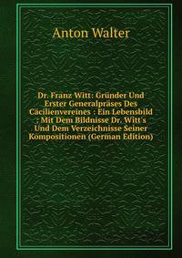 Dr. Franz Witt: Gr?nder Und Erster Generalpr?ses Des C?cilienvereines : Ein Lebensbild : Mit Dem Bildnisse Dr. Witt's Und Dem Verzeichnisse Seiner Kompositionen (German Edition)