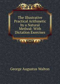 The Illustrative Practical Arithmetic by a Natural Method: With Dictation Exercises